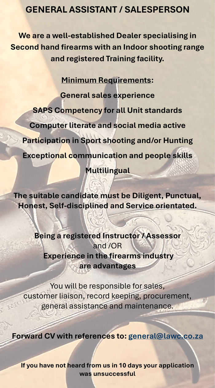 Vacancy GENERAL ASSISTANT / SALESPERSON We are a well-established Dealer specialising in Second hand firearms with an Indoor shooting range and registered Training facility. Minimum Requirements: General sales experience SAPS Competency for all Unit standards Computer literate and social media active Participation in Sport shooting and/or Hunting Exceptional communication and people skills Multilingual The suitable candidate must be Diligent, Punctual, Honest, Self-disciplined and Service orientated. Being a registered Instructor / Assessor and /OR Experience in the firearms industry are advantages You will be responsible for sales, customer liaison, record keeping, procurement, general assistance and maintenance. Forward CV with references to: general@lawc.co.za If you have not heard from us in 10 days your application was unsuccessful 